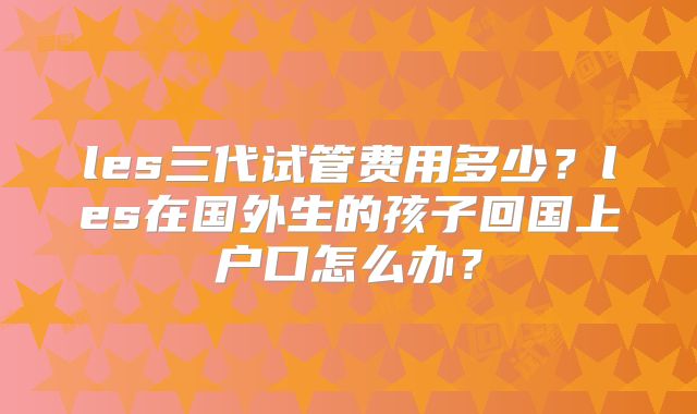 les三代试管费用多少？les在国外生的孩子回国上户口怎么办？