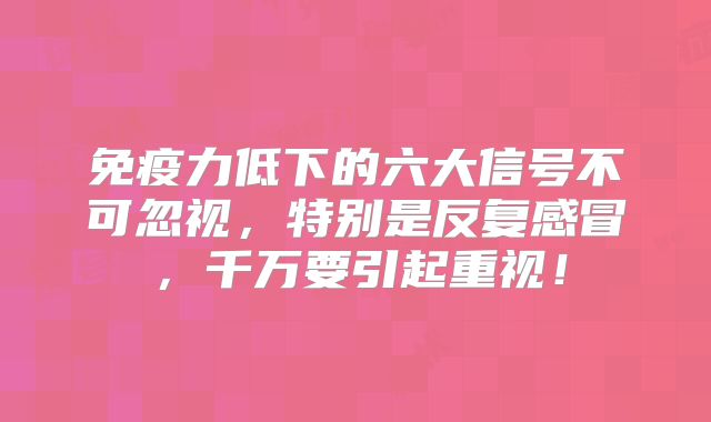 免疫力低下的六大信号不可忽视,特别是反复感冒,千万要引起重视!