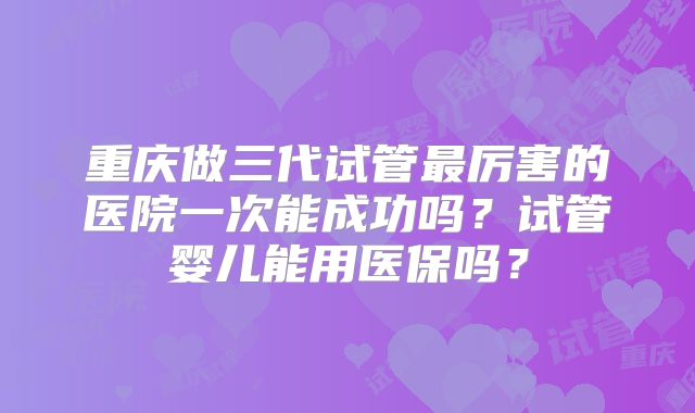 重庆做三代试管最厉害的医院一次能成功吗？试管婴儿能用医保吗？