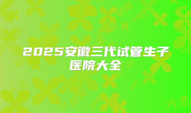 2025安徽三代试管生子医院大全