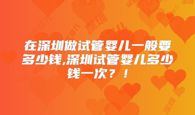 在深圳做试管婴儿一般要多少钱,深圳试管婴儿多少钱一次？！