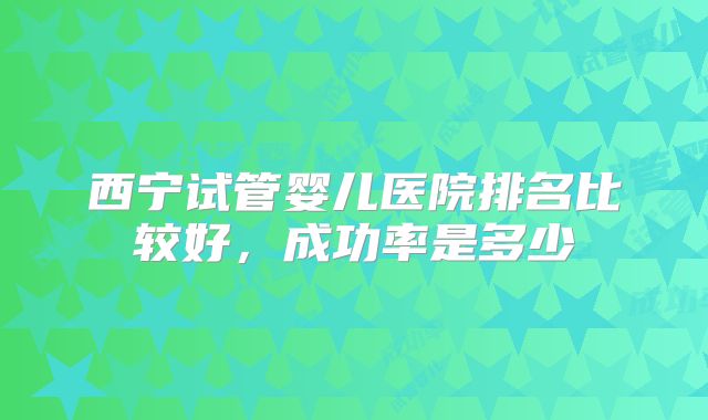 西宁试管婴儿医院排名比较好，成功率是多少