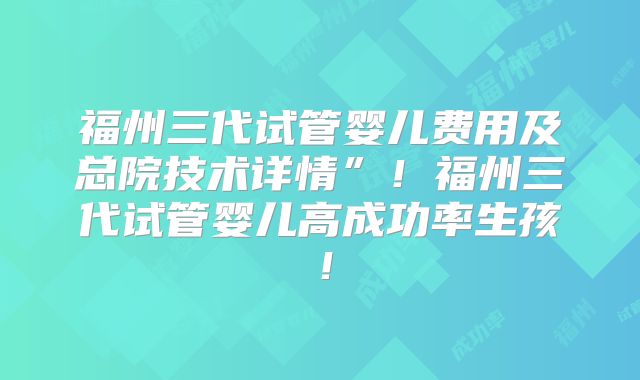 福州三代试管婴儿费用及总院技术详情”!福州三代试管婴儿高成功率生孩!