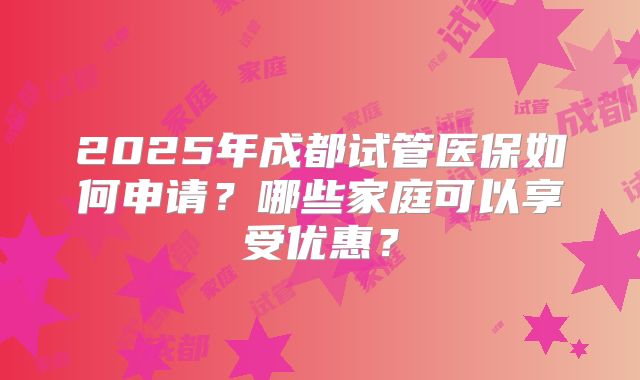 2025年成都试管医保如何申请？哪些家庭可以享受优惠？