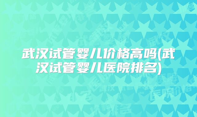 武汉试管婴儿价格高吗(武汉试管婴儿医院排名)