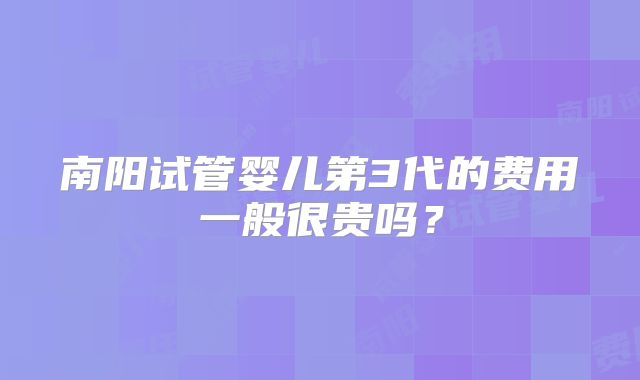 南阳试管婴儿第3代的费用一般很贵吗？
