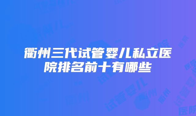 衢州三代试管婴儿私立医院排名前十有哪些