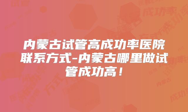 内蒙古试管高成功率医院联系方式-内蒙古哪里做试管成功高！