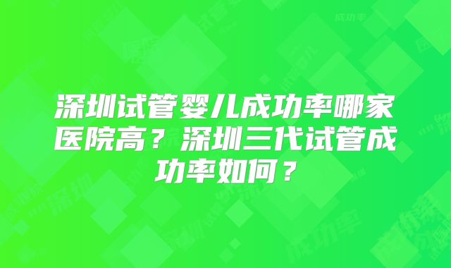 深圳试管婴儿成功率哪家医院高？深圳三代试管成功率如何？