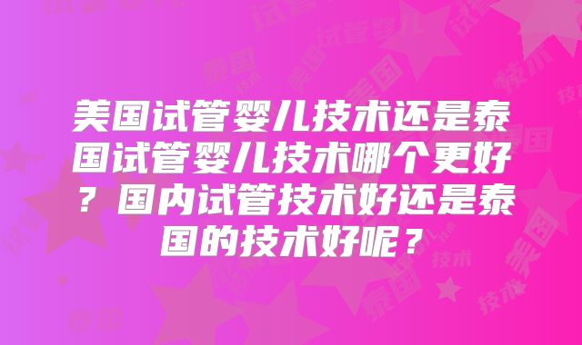 美国试管婴儿技术还是泰国试管婴儿技术哪个更好？国内试管技术好还是泰国的技术好呢？