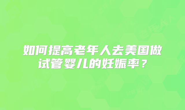 如何提高老年人去美国做试管婴儿的妊娠率?