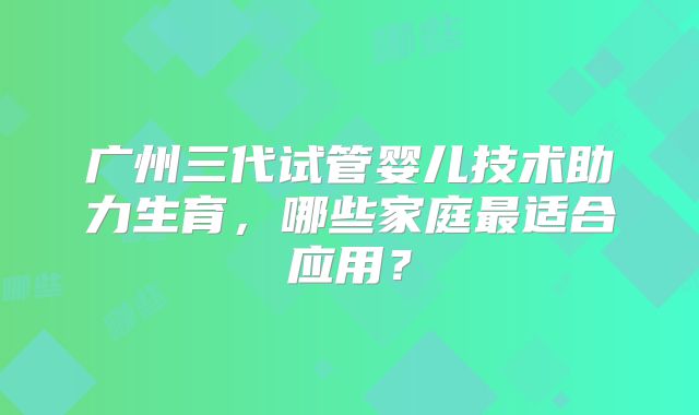 广州三代试管婴儿技术助力生育，哪些家庭最适合应用？