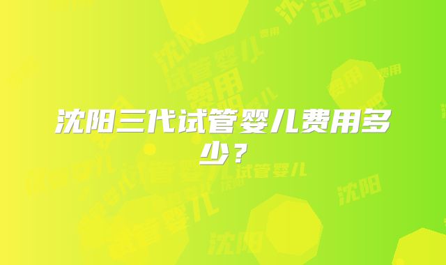 沈阳三代试管婴儿费用多少？