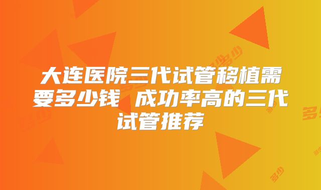 大连医院三代试管移植需要多少钱 成功率高的三代试管推荐