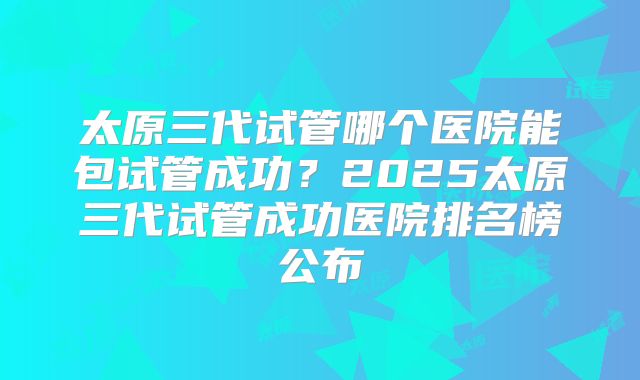 太原三代试管哪个医院能包试管成功?2025太原三代试管成功医院排名榜公布