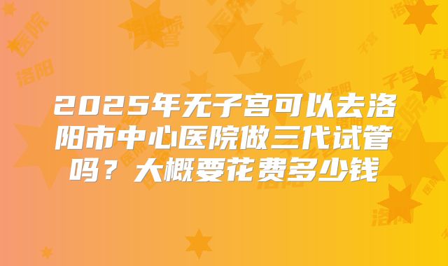 2025年无子宫可以去洛阳市中心医院做三代试管吗?大概要花费多少钱