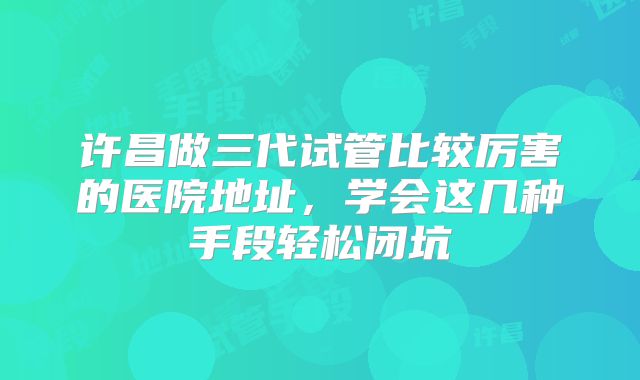 许昌做三代试管比较厉害的医院地址，学会这几种手段轻松闭坑