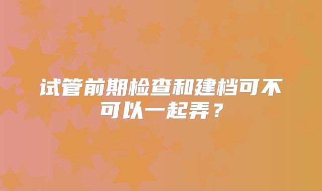 试管前期检查和建档可不可以一起弄？