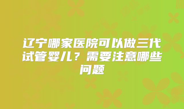 辽宁哪家医院可以做三代试管婴儿？需要注意哪些问题