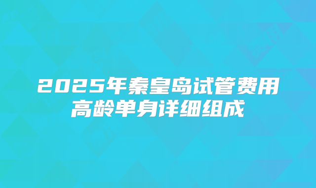 2025年秦皇岛试管费用高龄单身详细组成