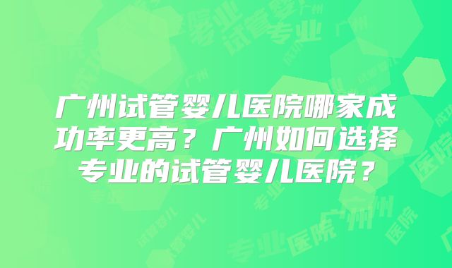 广州试管婴儿医院哪家成功率更高？广州如何选择专业的试管婴儿医院？
