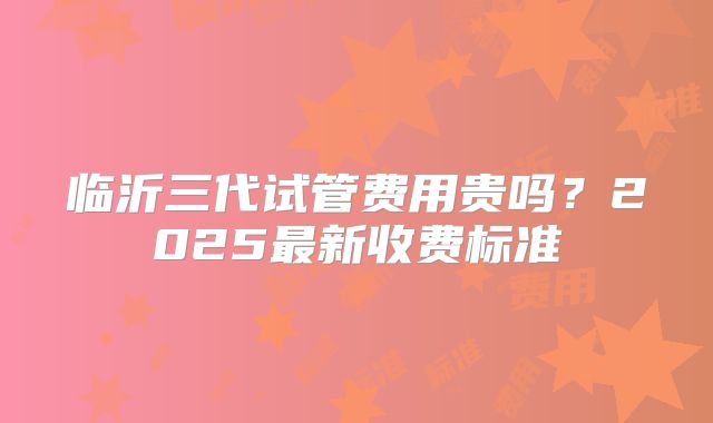 临沂三代试管费用贵吗？2025最新收费标准