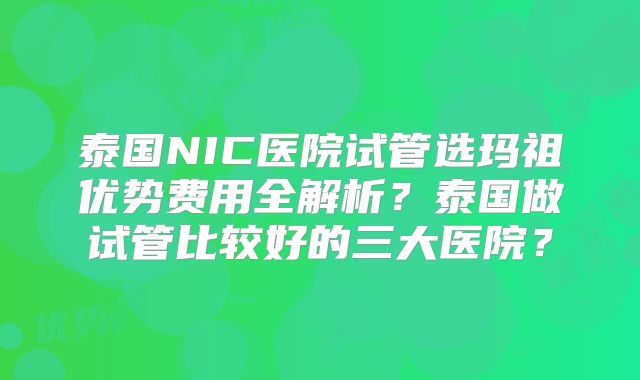 泰国NIC医院试管选玛祖优势费用全解析？泰国做试管比较好的三大医院？