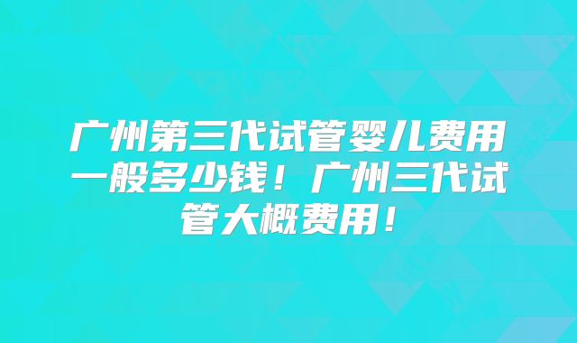 广州第三代试管婴儿费用一般多少钱！广州三代试管大概费用！