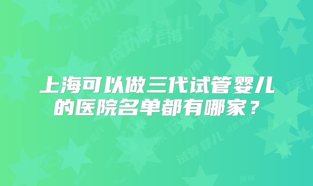 上海可以做三代试管婴儿的医院名单都有哪家?