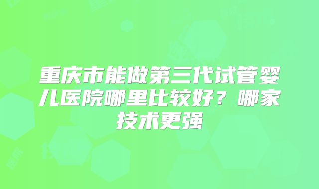重庆市能做第三代试管婴儿医院哪里比较好？哪家技术更强