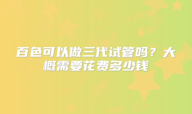 百色可以做三代试管吗？大概需要花费多少钱