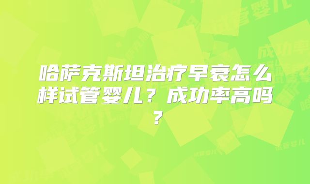 哈萨克斯坦治疗早衰怎么样试管婴儿？成功率高吗？