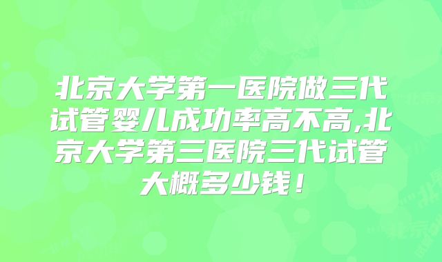 北京大学第一医院做三代试管婴儿成功率高不高,北京大学第三医院三代试管大概多少钱！