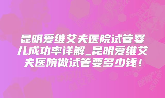 昆明爱维艾夫医院试管婴儿成功率详解_昆明爱维艾夫医院做试管要多少钱！