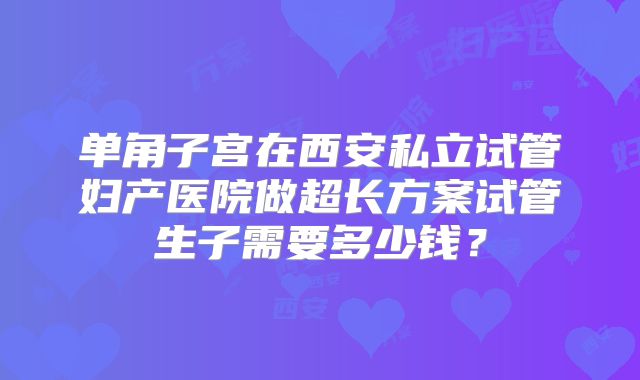 单角子宫在西安私立试管妇产医院做超长方案试管生子需要多少钱?