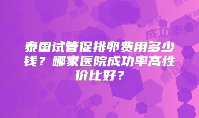 泰国试管促排卵费用多少钱?哪家医院成功率高性价比好?