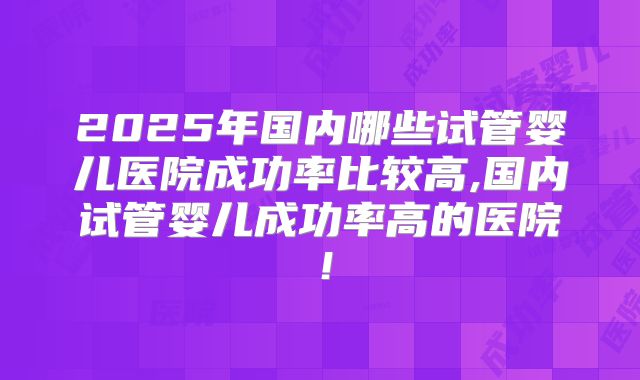 2025年国内哪些试管婴儿医院成功率比较高,国内试管婴儿成功率高的医院！