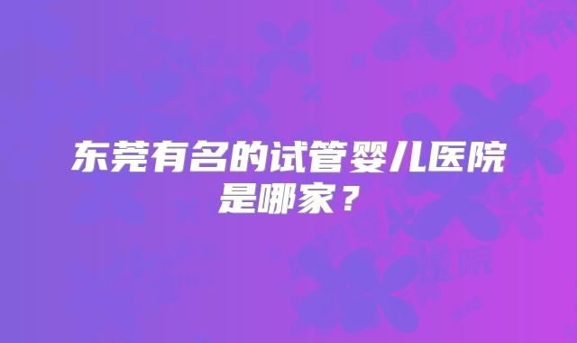 东莞有名的试管婴儿医院是哪家？
