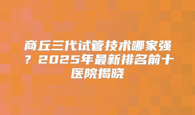 商丘三代试管技术哪家强？2025年最新排名前十医院揭晓