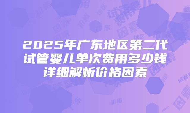 2025年广东地区第二代试管婴儿单次费用多少钱详细解析价格因素