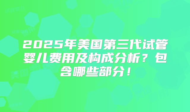 2025年美国第三代试管婴儿费用及构成分析?包含哪些部分!