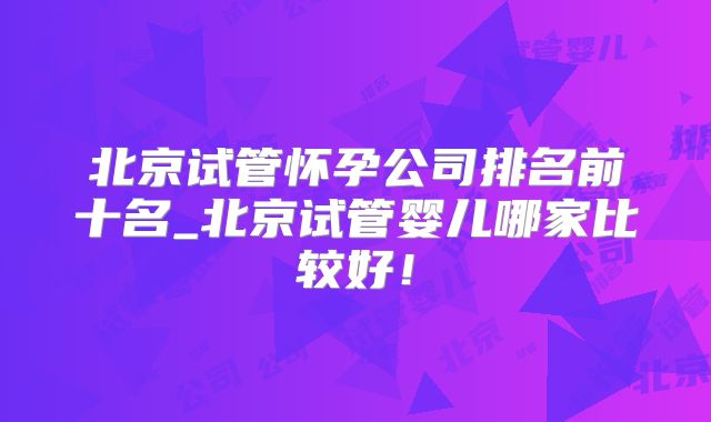 北京试管怀孕公司排名前十名_北京试管婴儿哪家比较好！