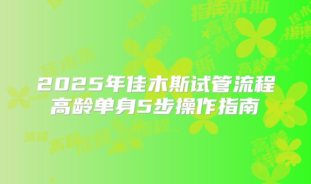 2025年佳木斯试管流程高龄单身5步操作指南