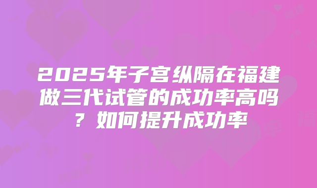 2025年子宫纵隔在福建做三代试管的成功率高吗?如何提升成功率