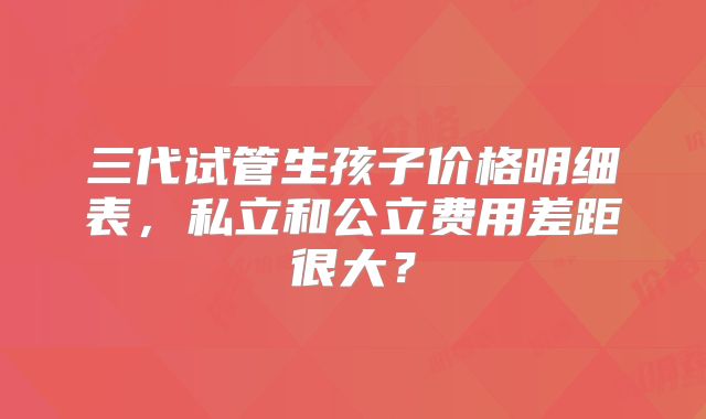 三代试管生孩子价格明细表,私立和公立费用差距很大?