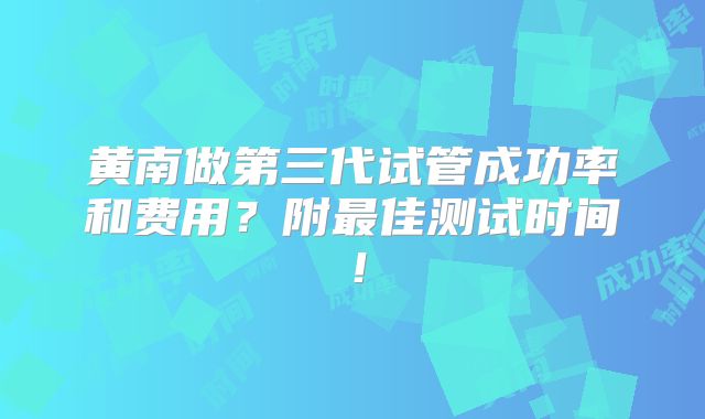 黄南做第三代试管成功率和费用？附最佳测试时间！