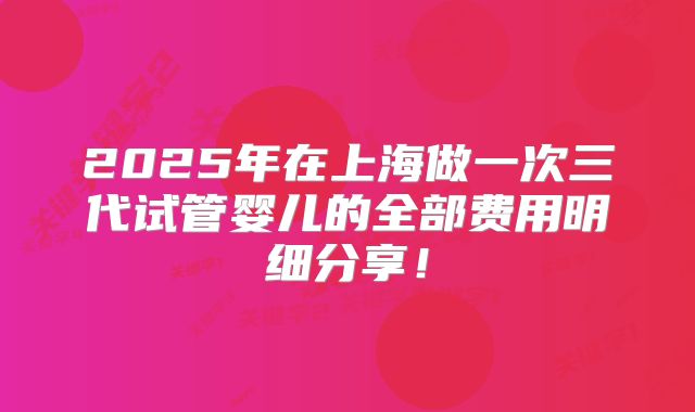 2025年在上海做一次三代试管婴儿的全部费用明细分享！