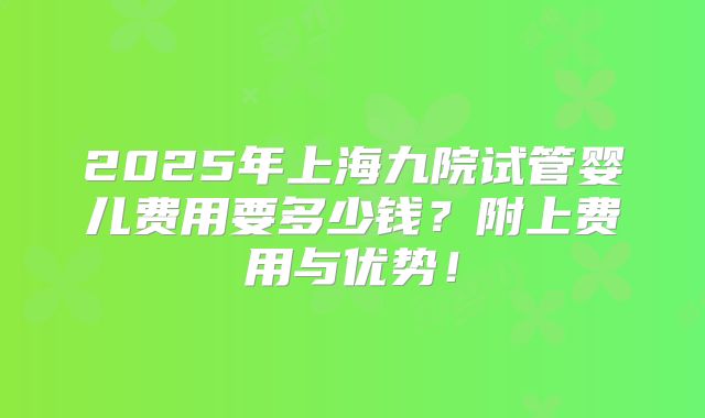2025年上海九院试管婴儿费用要多少钱？附上费用与优势！