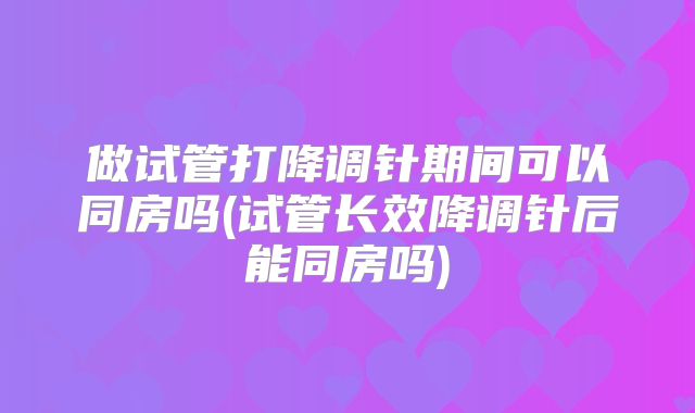 做试管打降调针期间可以同房吗(试管长效降调针后能同房吗)