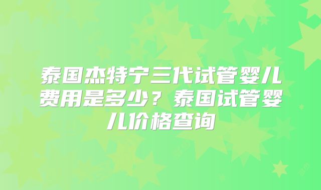 泰国杰特宁三代试管婴儿费用是多少？泰国试管婴儿价格查询